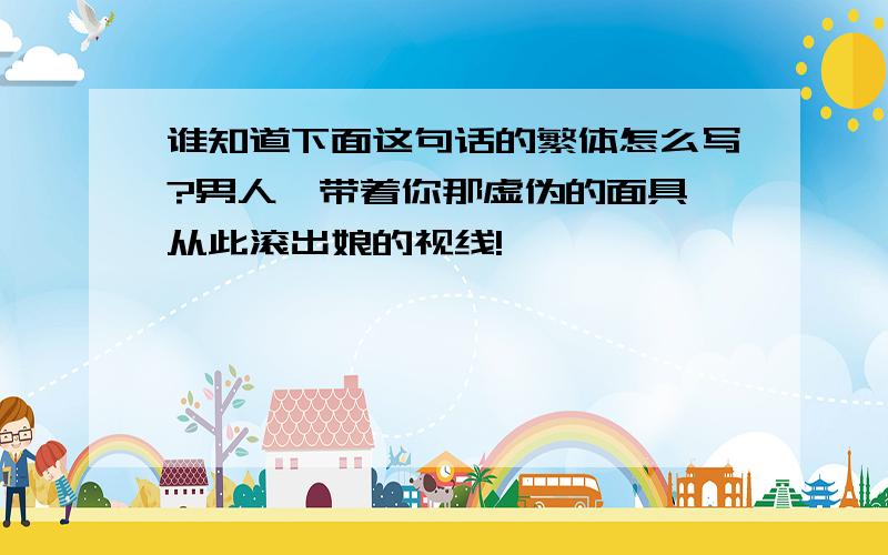 谁知道下面这句话的繁体怎么写?男人,带着你那虚伪的面具,从此滚出娘的视线!