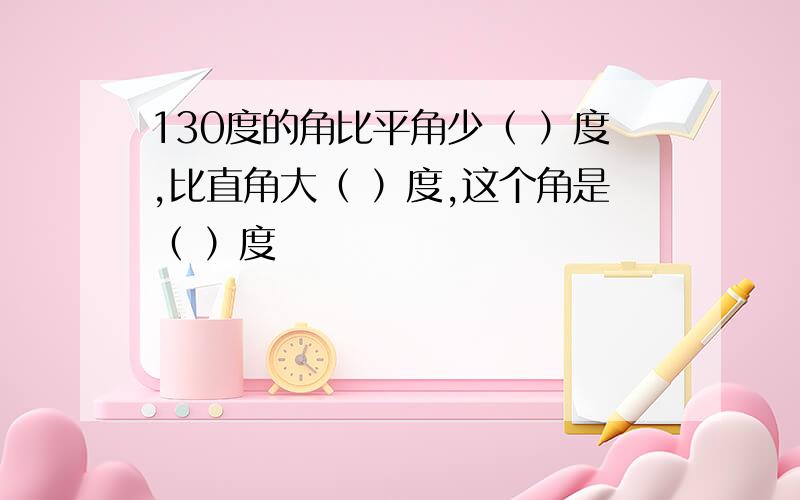 130度的角比平角少（ ）度,比直角大（ ）度,这个角是（ ）度