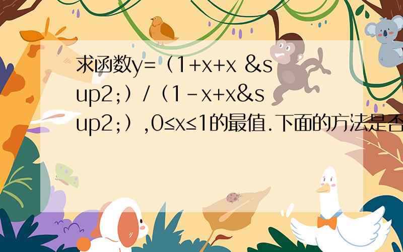 求函数y=（1+x+x ²）/（1-x+x²）,0≤x≤1的最值.下面的方法是否正确？vx1，x2属于[0,1]，x1＜x2f(x1)-f(x2)＜0所以在[0,1]单调递增~f(x)最大=f(1)=3f(x)最小=f(0)=1