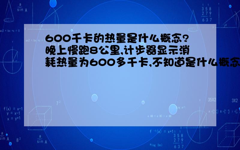 600千卡的热量是什么概念?晚上慢跑8公里,计步器显示消耗热量为600多千卡,不知道是什么概念.求教.谢谢!一发就俩做减肥广告的.我补充一下我的瘦身方法吧：减肥其实并不难,关键是掌握方法,