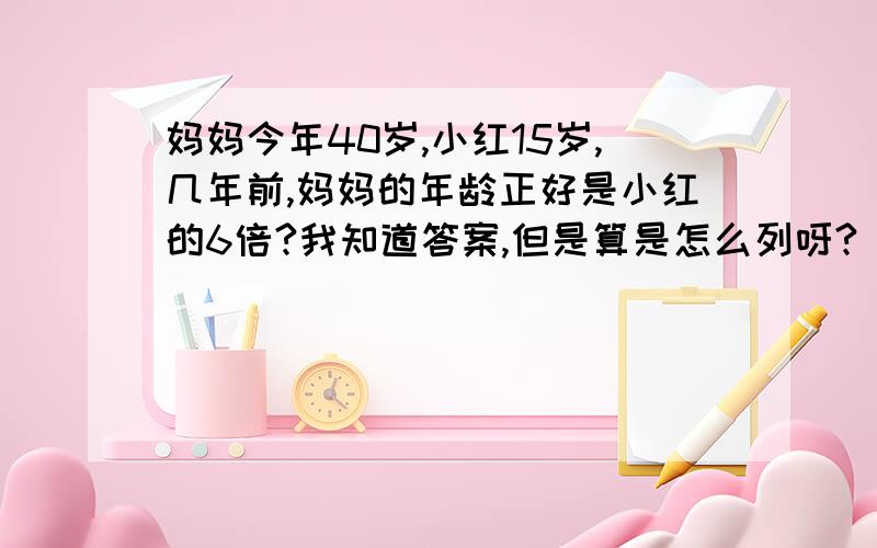 妈妈今年40岁,小红15岁,几年前,妈妈的年龄正好是小红的6倍?我知道答案,但是算是怎么列呀?