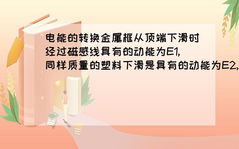 电能的转换金属框从顶端下滑时经过磁感线具有的动能为E1,同样质量的塑料下滑是具有的动能为E2,比较E1,E2的大小,为什么