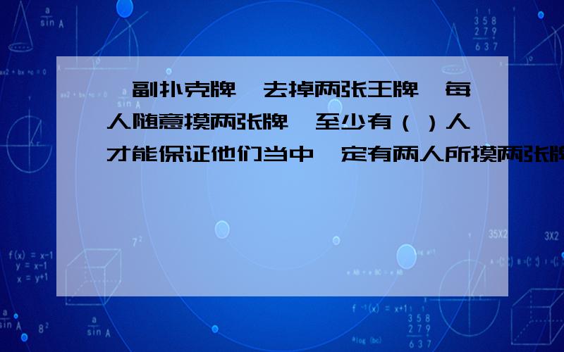 一副扑克牌,去掉两张王牌,每人随意摸两张牌,至少有（）人才能保证他们当中一定有两人所摸两张牌的花色情况相同?