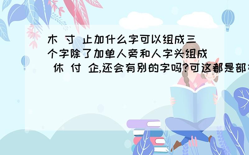 木 寸 止加什么字可以组成三个字除了加单人旁和人字头组成 休 付 企,还会有别的字吗?可这都是部首不是字啊/,