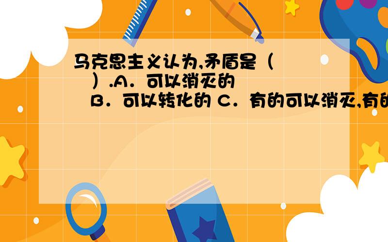 马克思主义认为,矛盾是（　　　）.A．可以消灭的       B．可以转化的 C．有的可以消灭,有的不能消灭   D．对社会发展是有害的