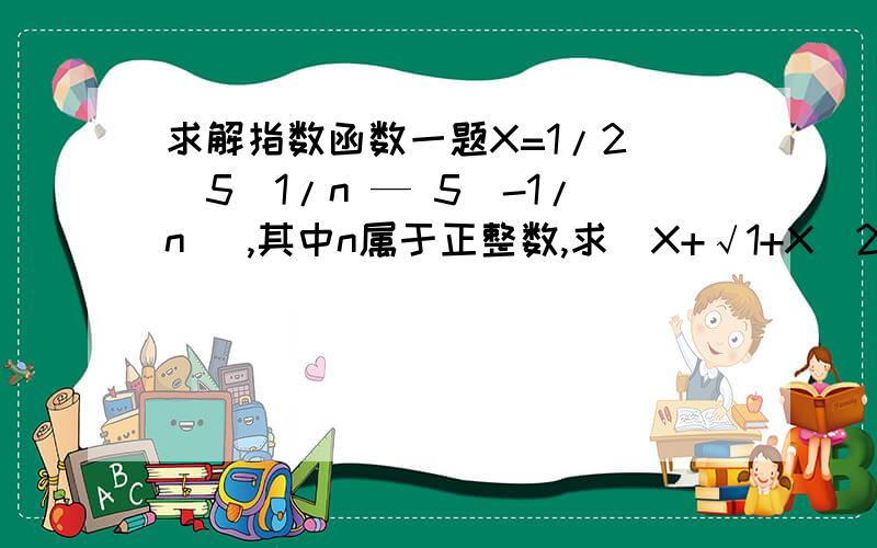 求解指数函数一题X=1/2 (5^1/n — 5^-1/n ）,其中n属于正整数,求（X+√1+X^2 )^n(PS:√1+X^2 为 根号1加X的平方 用空格空开的为两部分）