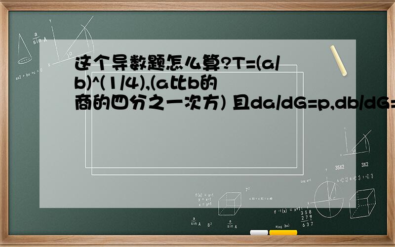 这个导数题怎么算?T=(a/b)^(1/4),(a比b的商的四分之一次方) 且da/dG=p,db/dG=q,求dT/dG