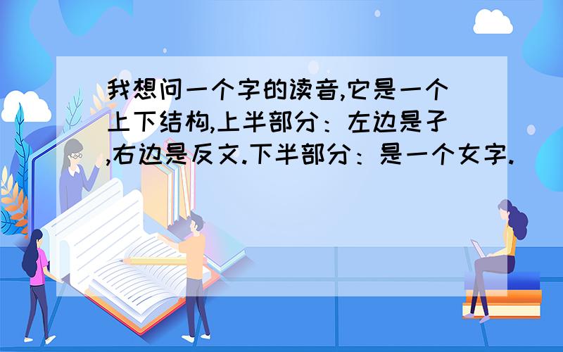 我想问一个字的读音,它是一个上下结构,上半部分：左边是孑,右边是反文.下半部分：是一个女字.