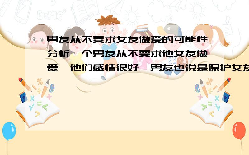 男友从不要求女友做爱的可能性分析一个男友从不要求他女友做爱,他们感情很好,男友也说是保护女友,打架分析下那男人的初衷.可是他却非常稀罕KJ呢 .两个人都没有性经验的.他是处男,他总