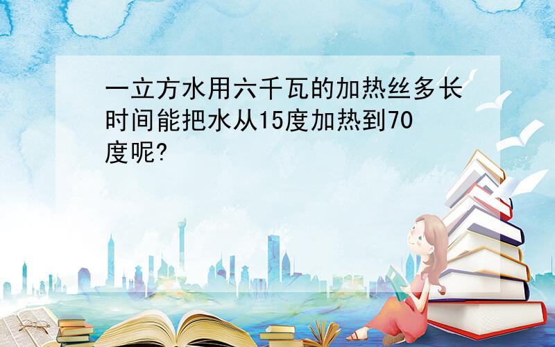 一立方水用六千瓦的加热丝多长时间能把水从15度加热到70度呢?