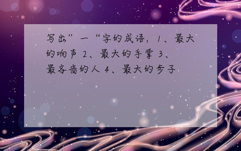 写出”一“字的成语：1、最大的响声 2、最大的手掌 3、最吝啬的人 4、最大的步子