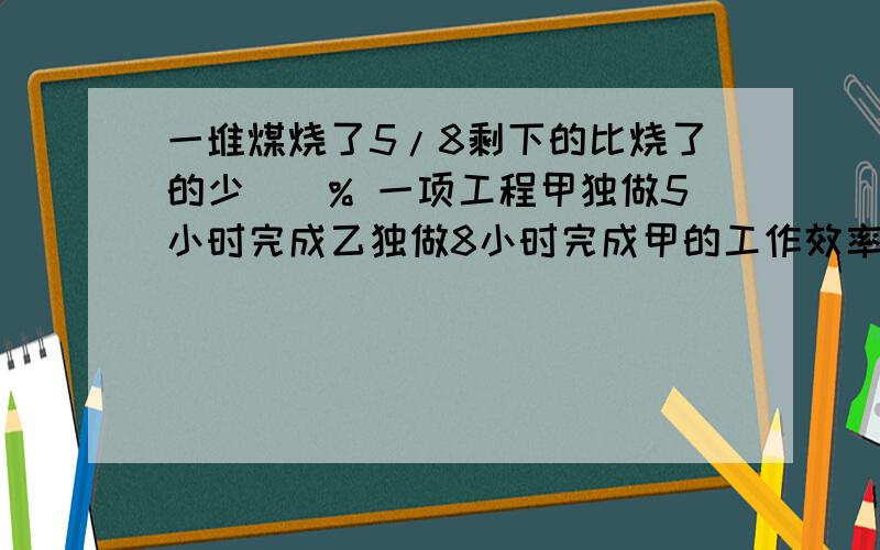 一堆煤烧了5/8剩下的比烧了的少()% 一项工程甲独做5小时完成乙独做8小时完成甲的工作效率比乙高（）%列式计算：比一个数多60%的数是80的1/5,求这个数