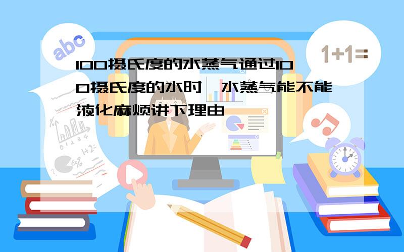 100摄氏度的水蒸气通过100摄氏度的水时,水蒸气能不能液化麻烦讲下理由