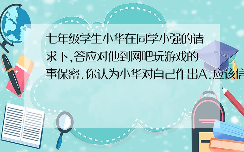 七年级学生小华在同学小强的请求下,答应对他到网吧玩游戏的事保密.你认为小华对自己作出A.应该信守,因为只有守信才能保持住友情              B.应该信守,因为承诺一旦作出,就必须遵守C.不