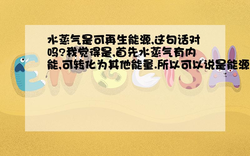 水蒸气是可再生能源,这句话对吗?我觉得是,首先水蒸气有内能,可转化为其他能量.所以可以说是能源.至于能不能再生,我觉得,水是可以再生的,有机物燃烧,不都有水生成么?答案是否定的.请问