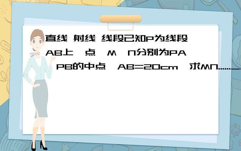 直线 射线 线段已知P为线段AB上一点,M、N分别为PA、PB的中点,AB=20cm,求MN......__________________________A M P N B(