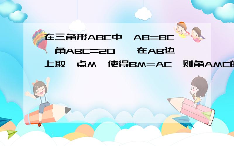 在三角形ABC中,AB=BC,角ABC=20°,在AB边上取一点M,使得BM=AC,则角AMC的大小为多少度?请给出详细答案