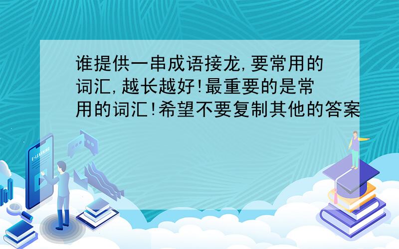 谁提供一串成语接龙,要常用的词汇,越长越好!最重要的是常用的词汇!希望不要复制其他的答案