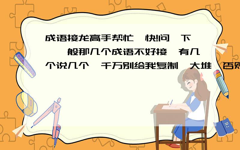 成语接龙高手帮忙,快!问一下,一般那几个成语不好接,有几个说几个,千万别给我复制一大堆,否则投诉你.请高手给我几个那接的成语,我明天要用!快一点把!