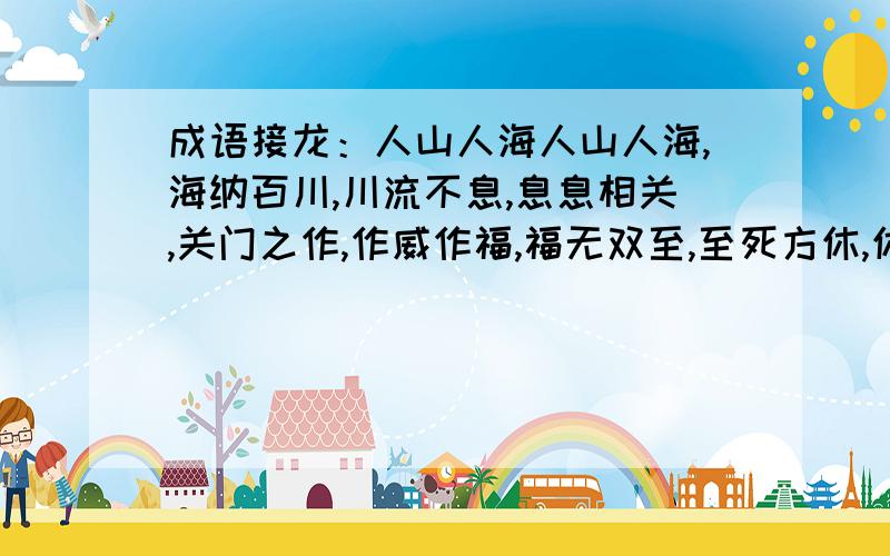 成语接龙：人山人海人山人海,海纳百川,川流不息,息息相关,关门之作,作威作福,福无双至,至死方休,休养生息,息事宁人,人山人海海纳百川,川流不息,息息相关,关门之作,作威作福,福无双至,至