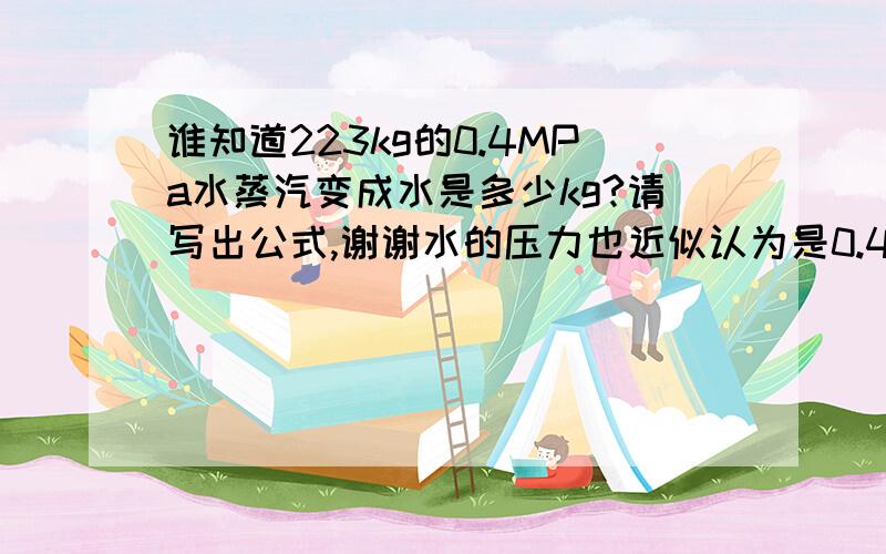 谁知道223kg的0.4MPa水蒸汽变成水是多少kg?请写出公式,谢谢水的压力也近似认为是0.4MPa