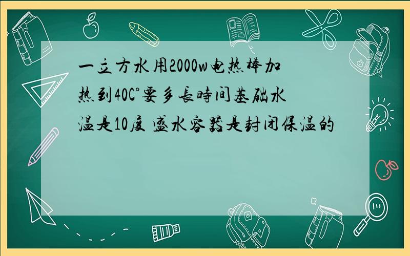 一立方水用2000w电热棒加热到40C°要多长时间基础水温是10度 盛水容器是封闭保温的