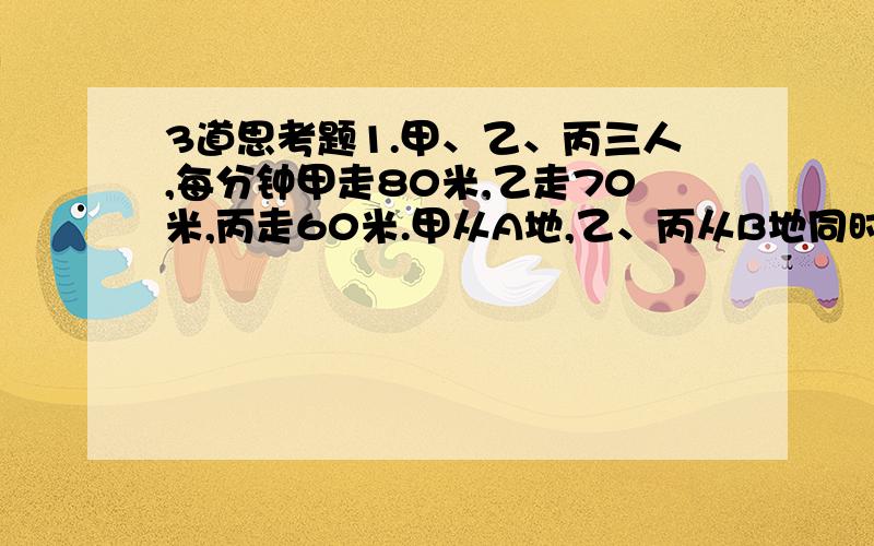 3道思考题1.甲、乙、丙三人,每分钟甲走80米,乙走70米,丙走60米.甲从A地,乙、丙从B地同时出发相向而行,甲和乙相遇后,过15分钟又与丙相遇.问AB两地间的路程是多少千米?2.容器中有某种浓度的