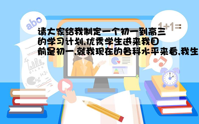 请大家给我制定一个初一到高三的学习计划,优秀学生进来我目前是初一,就我现在的各科水平来看,我生物学的最好,其他五科还可以,数学最烂,尤其是关于数字的,几何学的还可以,什么二元一