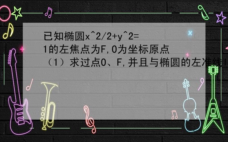 已知椭圆x^2/2+y^2=1的左焦点为F,O为坐标原点（1）求过点O、F,并且与椭圆的左准线l相切的圆的方程已知椭圆(x^2)/2+y^2=1的左焦点为F，O为坐标原点，设过点F且不与坐标轴垂直的直线交椭圆于A,线