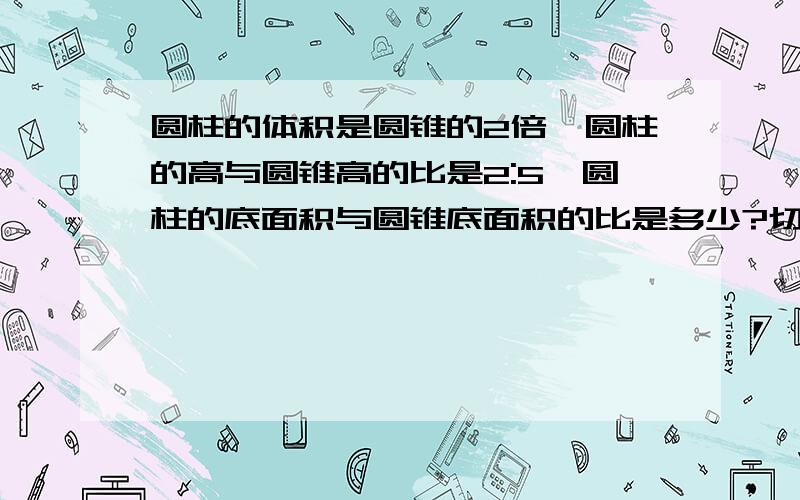 圆柱的体积是圆锥的2倍,圆柱的高与圆锥高的比是2:5,圆柱的底面积与圆锥底面积的比是多少?切记要算式不要公式