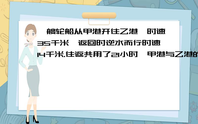 一艘轮船从甲港开往乙港,时速35千米,返回时逆水而行时速14千米.往返共用了21小时,甲港与乙港的距离是?是多少千米.方程算术解随便.还要说明理由.