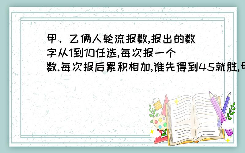 甲、乙俩人轮流报数,报出的数字从1到10任选,每次报一个数.每次报后累积相加,谁先得到45就胜,甲怎么报