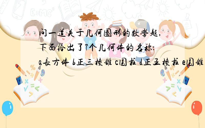 问一道关于几何图形的数学题,下面给出了7个几何体的名称：a长方体 b正三棱锥 c圆柱 d正五棱柱 e圆锥 f四棱锥 g三棱柱1.找出与b图形具有相同特征的几何体,并说明相同的特征是什么?2.找出其