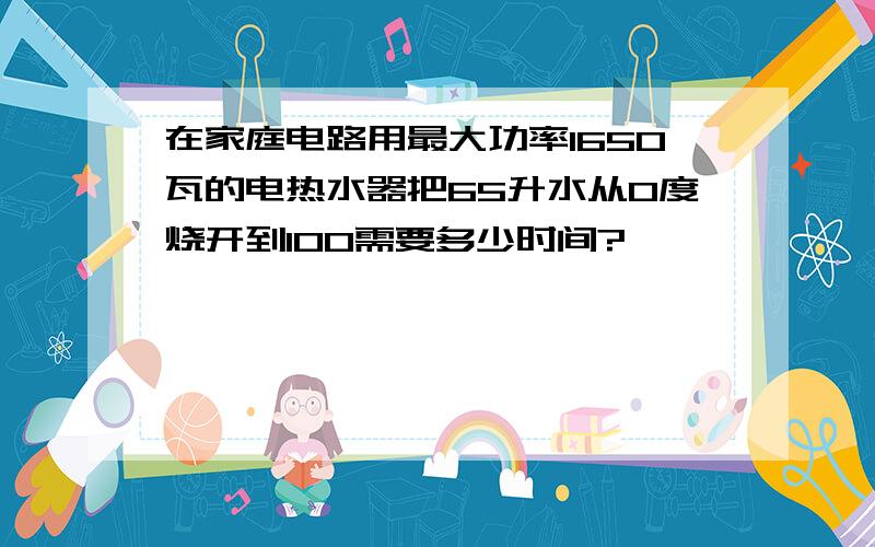 在家庭电路用最大功率1650瓦的电热水器把65升水从0度烧开到100需要多少时间?