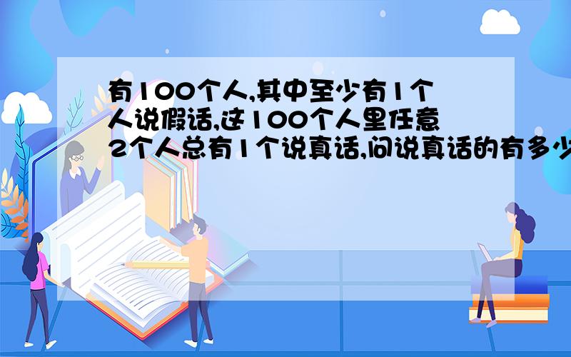 有100个人,其中至少有1个人说假话,这100个人里任意2个人总有1个说真话,问说真话的有多少人?