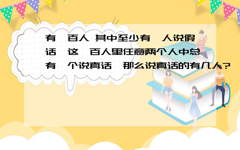 有一百人 其中至少有一人说假话,这一百人里任意两个人中总有一个说真话,那么说真话的有几人?