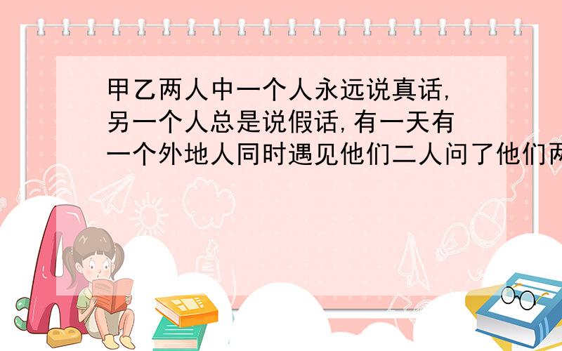 甲乙两人中一个人永远说真话,另一个人总是说假话,有一天有一个外地人同时遇见他们二人问了他们两人一句话,结果两人回答的一模一样,请你想一想这个外地人问了一句什么话?他们回答了