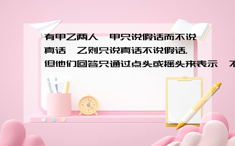 有甲乙两人,甲只说假话而不说真话、乙则只说真话不说假话.但他们回答只通过点头或摇头来表示,不讲话… 有一天一个人面对两条路、A 和 B,其中一条是是通往京城的路、另一条是通往小山