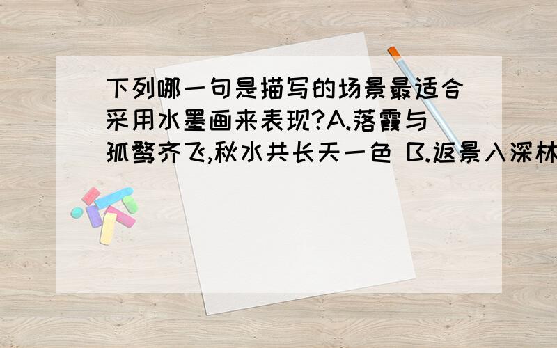 下列哪一句是描写的场景最适合采用水墨画来表现?A.落霞与孤鹜齐飞,秋水共长天一色 B.返景入深林,独照青苔上.C.孤舟蓑笠翁,独钓寒江雪.D.接天莲叶无穷碧,映日荷花别样红.尽快 ...感激不尽