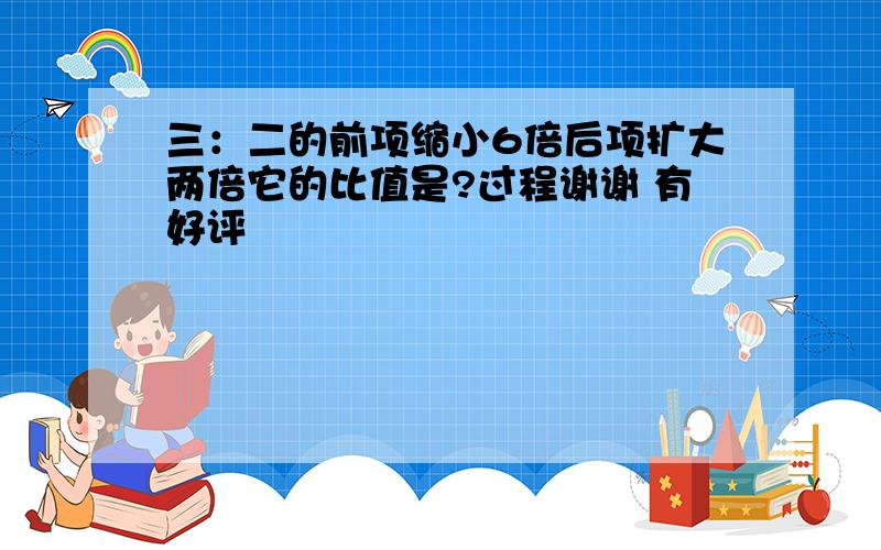 三：二的前项缩小6倍后项扩大两倍它的比值是?过程谢谢 有好评