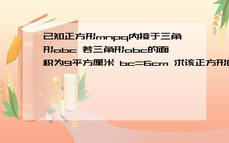 已知正方形mnpq内接于三角形abc 若三角形abc的面积为9平方厘米 bc=6cm 求该正方形的已知正方形mnpq内接于三角形abc 若三角形abc的面积为9平方厘米 bc=6cm 求该正方形的边长