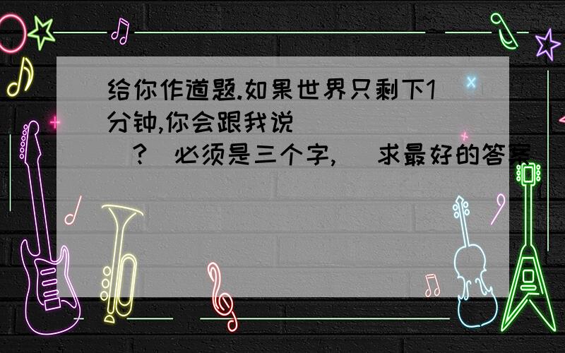 给你作道题.如果世界只剩下1分钟,你会跟我说_______?(必须是三个字,) 求最好的答案