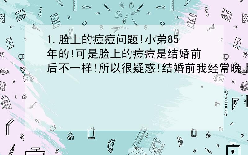 1.脸上的痘痘问题!小弟85年的!可是脸上的痘痘是结婚前后不一样!所以很疑惑!结婚前我经常晚上1,2点才睡觉,脸上的痘痘有是有,不过是大概2-5天那样就会消掉,然后隔一段很长时间又重复,可是