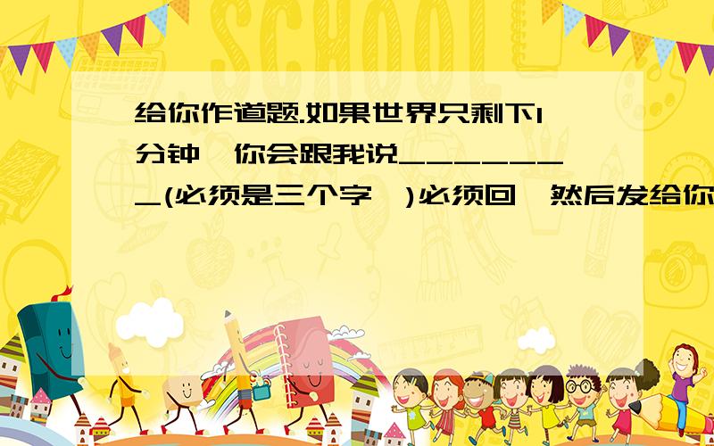 给你作道题.如果世界只剩下1分钟,你会跟我说_______(必须是三个字,)必须回,然后发给你在线的20个人(不管认不认识)你会收很多不同的答案