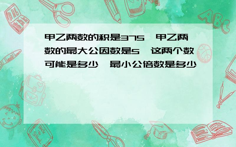 甲乙两数的积是375,甲乙两数的最大公因数是5,这两个数可能是多少,最小公倍数是多少