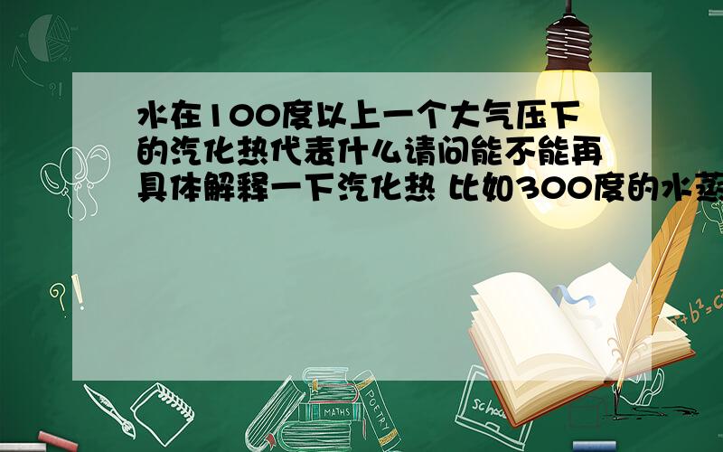 水在100度以上一个大气压下的汽化热代表什么请问能不能再具体解释一下汽化热 比如300度的水蒸气变成100度的水怎么根据汽化热求出