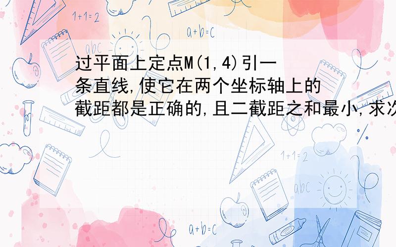 过平面上定点M(1,4)引一条直线,使它在两个坐标轴上的截距都是正确的,且二截距之和最小,求次直线方程