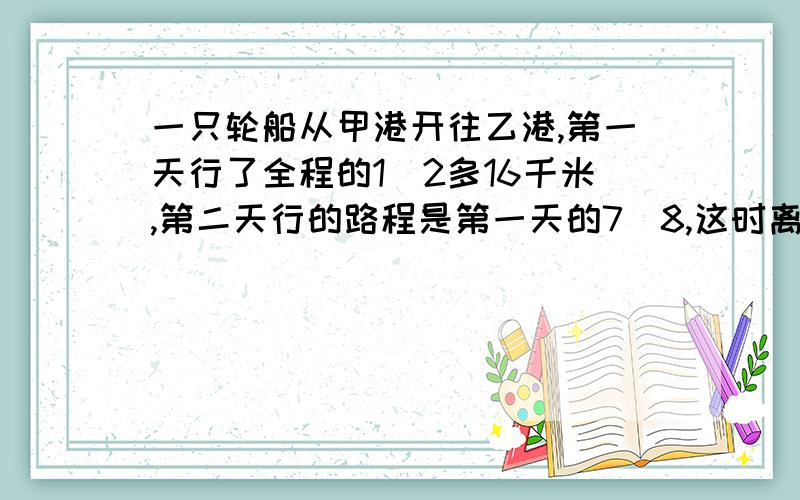 一只轮船从甲港开往乙港,第一天行了全程的1\2多16千米,第二天行的路程是第一天的7\8,这时离乙港还有15千米.甲乙两港相距多少千米?