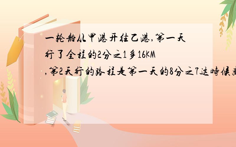 一轮船从甲港开往乙港,第一天行了全程的2分之1多16KM,第2天行的路程是第一天的8分之7这时候离乙港之间的距离15KM,甲乙距离多少