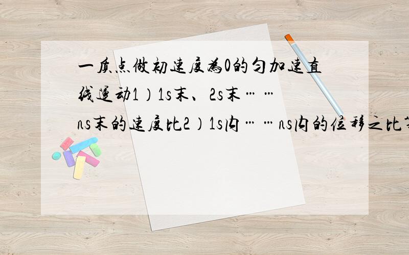 一质点做初速度为0的匀加速直线运动1）1s末、2s末……ns末的速度比2）1s内……ns内的位移之比第1s内……第ns内的位移之比 第1个x……第n个x相邻相等位移的时间比